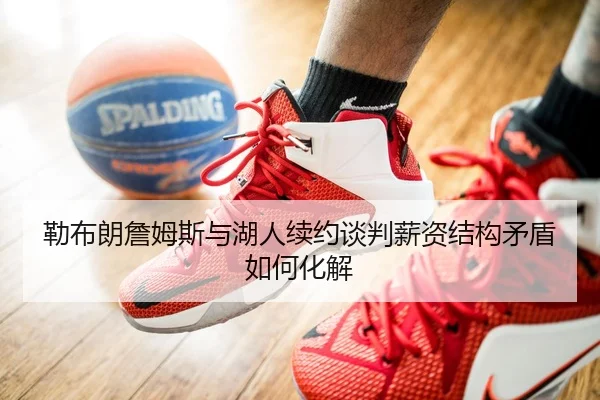 勒布朗詹姆斯与湖人续约谈判薪资结构矛盾如何化解