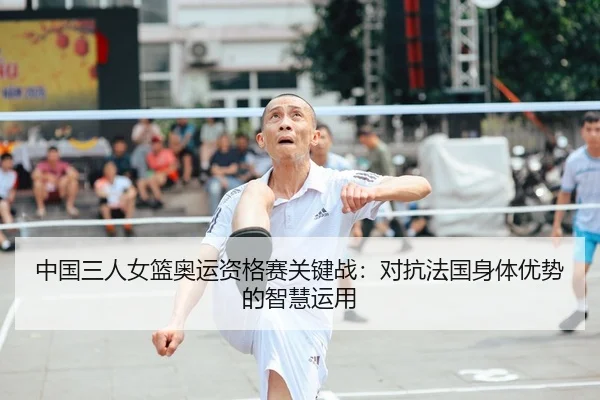 中国三人女篮奥运资格赛关键战：对抗法国身体优势的智慧运用