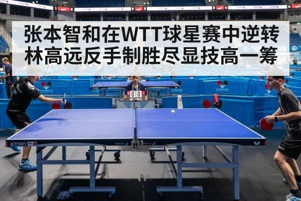 张本智和在WTT球星赛中逆转林高远反手制胜尽显技高一筹