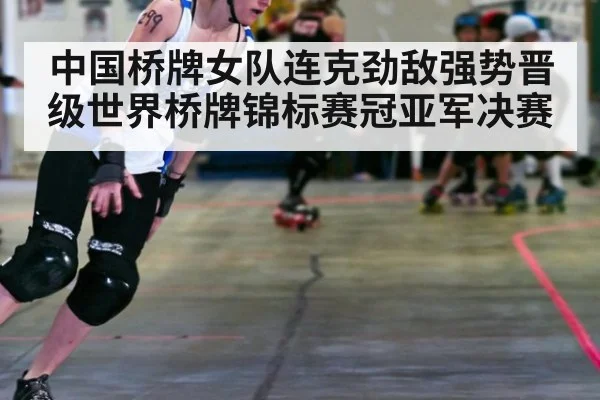 中国桥牌女队连克劲敌强势晋级世界桥牌锦标赛冠亚军决赛