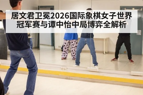 居文君卫冕2026国际象棋女子世界冠军赛与谭中怡中局博弈全解析